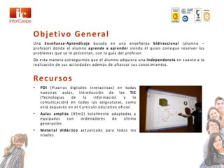 O b j et i vo G e n e ra l
Una Enseñanza-Aprendizaje basada en una enseñanza bidireccional (alumno –
profesor) donde el alumno aprende a aprender siendo él quien consigue resolver los
problemas que se le presentan, con la guía del profesor.
De esta manera conseguimos que el alumno adquiera una independencia en cuanto a la
realización de sus actividades además de afianzar sus conocimientos.


Re c u rs o s
•   PDI (Pizarras digitales interactivas) en todas
    nuestras aulas, introducción de las TIC
    (Tecnologías   de     la   información     y     la
    comunicación) en todas las asignaturas, como
    está expuesto en el Currículo educativo oficial.
•   Aulas amplias (45m2) totalmente adaptadas y
    equipadas   con   ordenadores   de    última
    generación.
•   Material didáctico actualizado para todos los
    niveles.
 