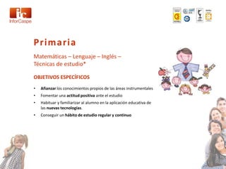 Primaria
Matemáticas – Lenguaje – Inglés –
Técnicas de estudio*

OBJETIVOS ESPECÍFICOS
•   Afianzar los conocimientos propios de las áreas instrumentales
•   Fomentar una actitud positiva ante el estudio
•   Habituar y familiarizar al alumno en la aplicación educativa de
    las nuevas tecnologías.
•   Conseguir un hábito de estudio regular y continuo
 