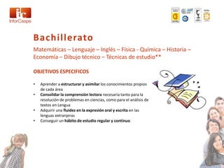 Bachillerato
Matemáticas – Lenguaje – Inglés – Física - Química – Historia –
Economía – Dibujo técnico – Técnicas de estudio**

OBJETIVOS ESPECIFICOS

•   Aprender a estructurar y asimilar los conocimientos propios
    de cada área
•   Consolidar la comprensión lectora necesaria tanto para la
    resolución de problemas en ciencias, como para el análisis de
    textos en Lengua
•   Adquirir una fluidez en la expresión oral y escrita en las
    lenguas extranjeras
•   Conseguir un hábito de estudio regular y continuo
 