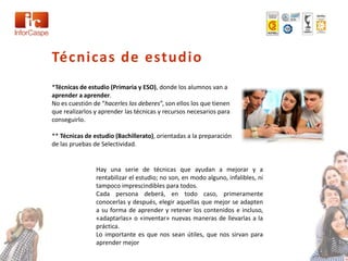 Técnicas de estudio
*Técnicas de estudio (Primaria y ESO), donde los alumnos van a
aprender a aprender.
No es cuestión de “hacerles los deberes”, son ellos los que tienen
que realizarlos y aprender las técnicas y recursos necesarios para
conseguirlo.

** Técnicas de estudio (Bachillerato), orientadas a la preparación
de las pruebas de Selectividad.


                Hay una serie de técnicas que ayudan a mejorar y a
                rentabilizar el estudio; no son, en modo alguno, infalibles, ni
                tampoco imprescindibles para todos.
                Cada persona deberá, en todo caso, primeramente
                conocerlas y después, elegir aquellas que mejor se adapten
                a su forma de aprender y retener los contenidos e incluso,
                «adaptarlas» o «inventar» nuevas maneras de llevarlas a la
                práctica.
                Lo importante es que nos sean útiles, que nos sirvan para
                aprender mejor
 