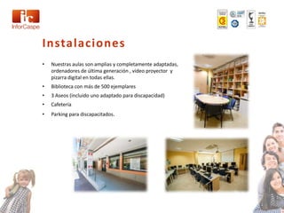 Instalaciones
•   Nuestras aulas son amplias y completamente adaptadas,
    ordenadores de última generación , video proyector y
    pizarra digital en todas ellas.
•   Biblioteca con más de 500 ejemplares
•   3 Aseos (incluido uno adaptado para discapacidad)
•   Cafetería
•   Parking para discapacitados.
 