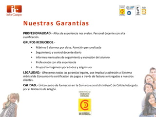 Nuestras Garantías
PROFESIONALIDAD.- Años de experiencia nos avalan. Personal docente con alta
cualificación.
GRUPOS REDUCIDOS.-
      •    Máximo 6 alumnos por clase. Atención personalizada
      •    Seguimiento y control docente diario
      •    Informes mensuales de seguimiento y evolución del alumno
      •    Profesorado con alta experiencia
      •    Grupos homogéneos por edades y asignatura
LEGALIDAD.- Ofrecemos todas las garantías legales, que implica la adhesión al Sistema
Arbitral de Consumo y la certificación de pagos a través de facturas entregadas a nuestros
clientes.
CALIDAD.- Único centro de formacion en la Comarca con el distintivo C de Calidad otorgado
por el Gobierno de Aragón.
 