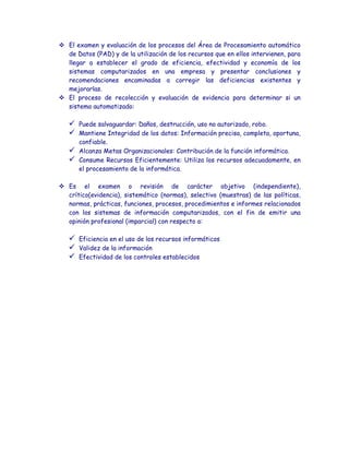  El examen y evaluación de los procesos del Área de Procesamiento automático
  de Datos (PAD) y de la utilización de los recursos que en ellos intervienen, para
  llegar a establecer el grado de eficiencia, efectividad y economía de los
  sistemas computarizados en una empresa y presentar conclusiones y
  recomendaciones encaminadas a corregir las deficiencias existentes y
  mejorarlas.
 El proceso de recolección y evaluación de evidencia para determinar si un
  sistema automatizado:

      Puede salvaguardar: Daños, destrucción, uso no autorizado, robo.
      Mantiene Integridad de los datos: Información precisa, completa, oportuna,
       confiable.
      Alcanza Metas Organizacionales: Contribución de la función informática.
      Consume Recursos Eficientemente: Utiliza los recursos adecuadamente, en
       el procesamiento de la informática.

 Es el examen o revisión de carácter objetivo (independiente),
  crítico(evidencia), sistemático (normas), selectivo (muestras) de las políticas,
  normas, prácticas, funciones, procesos, procedimientos e informes relacionados
  con los sistemas de información computarizados, con el fin de emitir una
  opinión profesional (imparcial) con respecto a:

      Eficiencia en el uso de los recursos informáticos
      Validez de la información
      Efectividad de los controles establecidos
 