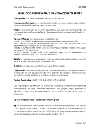 Inst. Julio Cesar Moreno                                               11/05/2012


    GUIÁ DE CARTOGRAFÍA Y NAVEGACIÓN TERRESTRE
Cartografía: arte y ciencia de elaborar y estudiar mapas.

Navegación Terrestre: es el desplazamiento del hombre u objeto, sobre el plano
terrestre siguiendo las indicaciones de un mapa.

Mapa: representación de un área geográfica, que suele ser generalmente una
porción de la superficie de la Tierra, dibujada o impresa en una superficie plana o
en esfera.

Tipos de Mapas: los mapas según se clasifican así:
-Según su propósito: se dividen en: mapas generales y mapas especiales.
-De acuerdo a su escala: se dividen en: Mapas de escalas menores, mapas de
escala mediana y mapas de escala mayores.
-Desde el punto de vista militar: se dividen en: mapas tácticos, Mapas estratégicos
y mapas de alta estrategia.
-Además existen los mapas físicos, topográficos, mapamundi, hidrográficos, de
relieve, climáticos, étnicos, catastrales, entre otros.

Escala: es la relación o proporción entre las distancias reales medidas sobre la
superficie y las que se representan en el mapa.

Carta: Es un mapa que se refiere a un lugar determinado.

Orientación: Posición o dirección de una cosa respecto a un punto cardinal.
Colocación de una aguja imantada en su posición de equilibrio, de modo que su
eje magnético sea paralelo al meridiano magnético del lugar.

Puntos Cardinales: NORTE, ESTE, SUR, OESTE, CENIT, NADIR

Las coordenadas constituyen un sistema de referencia (denominado sistema de
coordenadas) tal que, tomando elementos fijos (origen, ejes), permiten la
expresión unívoca, mediante parámetros, de la posición relativa de un punto en
el espacio.


Tipos de Coordenadas utilizadas en Cartografía

1) Las coordenadas más usuales son las cartesianas rectangulares, que toman
como referencia un sistema de ejes que se cortan perpendicularmente entre sí en
un espacio euclídeo, en el que los parámetros de situación de un punto vienen
dados por las distancias del punto a cada eje. (ejes X y Y)



                                                                      Página 1 de 4
 