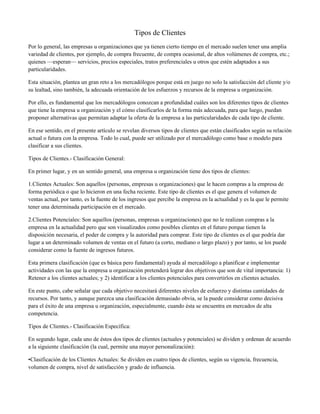 Tipos de Clientes
Por lo general, las empresas u organizaciones que ya tienen cierto tiempo en el mercado suelen tener una amplia
variedad de clientes, por ejemplo, de compra frecuente, de compra ocasional, de altos volúmenes de compra, etc.;
quienes —esperan— servicios, precios especiales, tratos preferenciales u otros que estén adaptados a sus
particularidades.

Esta situación, plantea un gran reto a los mercadólogos porque está en juego no solo la satisfacción del cliente y/o
su lealtad, sino también, la adecuada orientación de los esfuerzos y recursos de la empresa u organización.

Por ello, es fundamental que los mercadólogos conozcan a profundidad cuáles son los diferentes tipos de clientes
que tiene la empresa u organización y el cómo clasificarlos de la forma más adecuada, para que luego, puedan
proponer alternativas que permitan adaptar la oferta de la empresa a las particularidades de cada tipo de cliente.

En ese sentido, en el presente artículo se revelan diversos tipos de clientes que están clasificados según su relación
actual o futura con la empresa. Todo lo cual, puede ser utilizado por el mercadólogo como base o modelo para
clasificar a sus clientes.

Tipos de Clientes.- Clasificación General:

En primer lugar, y en un sentido general, una empresa u organización tiene dos tipos de clientes:

1.Clientes Actuales: Son aquellos (personas, empresas u organizaciones) que le hacen compras a la empresa de
forma periódica o que lo hicieron en una fecha reciente. Este tipo de clientes es el que genera el volumen de
ventas actual, por tanto, es la fuente de los ingresos que percibe la empresa en la actualidad y es la que le permite
tener una determinada participación en el mercado.

2.Clientes Potenciales: Son aquellos (personas, empresas u organizaciones) que no le realizan compras a la
empresa en la actualidad pero que son visualizados como posibles clientes en el futuro porque tienen la
disposición necesaria, el poder de compra y la autoridad para comprar. Este tipo de clientes es el que podría dar
lugar a un determinado volumen de ventas en el futuro (a corto, mediano o largo plazo) y por tanto, se los puede
considerar como la fuente de ingresos futuros.

Esta primera clasificación (que es básica pero fundamental) ayuda al mercadólogo a planificar e implementar
actividades con las que la empresa u organización pretenderá lograr dos objetivos que son de vital importancia: 1)
Retener a los clientes actuales; y 2) identificar a los clientes potenciales para convertirlos en clientes actuales.

En este punto, cabe señalar que cada objetivo necesitará diferentes niveles de esfuerzo y distintas cantidades de
recursos. Por tanto, y aunque parezca una clasificación demasiado obvia, se la puede considerar como decisiva
para el éxito de una empresa u organización, especialmente, cuando ésta se encuentra en mercados de alta
competencia.

Tipos de Clientes.- Clasificación Específica:

En segundo lugar, cada uno de éstos dos tipos de clientes (actuales y potenciales) se dividen y ordenan de acuerdo
a la siguiente clasificación (la cual, permite una mayor personalización):

•Clasificación de los Clientes Actuales: Se dividen en cuatro tipos de clientes, según su vigencia, frecuencia,
volumen de compra, nivel de satisfacción y grado de influencia.
 