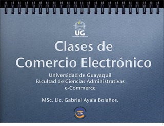 Clases de
Comercio Electrónico
Universidad de Guayaquil
Facultad de Ciencias Administrativas
e-Commerce
MSc. Lic. Gabriel Ayala Bolaños.
1
 