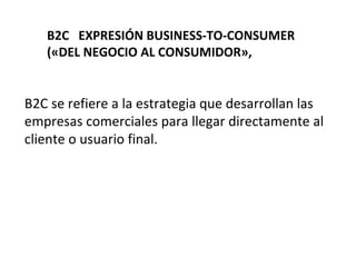 B2C EXPRESIÓN BUSINESS-TO-CONSUMER
(«DEL NEGOCIO AL CONSUMIDOR»,
B2C se refiere a la estrategia que desarrollan las
empresas comerciales para llegar directamente al
cliente o usuario final.
 