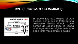 B2C (BUSINESS TO CONSUMER)
El sistema B2C está dirigido al gran
público, por lo que se trata de una
verdadera tienda virtual. Como
carece de soporte físico, la tienda
se apoya en una página web, que
debe ser lo más completa posible.

 
