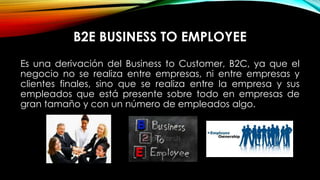 B2E BUSINESS TO EMPLOYEE
Es una derivación del Business to Customer, B2C, ya que el
negocio no se realiza entre empresas, ni entre empresas y
clientes finales, sino que se realiza entre la empresa y sus
empleados que está presente sobre todo en empresas de
gran tamaño y con un número de empleados algo.

 