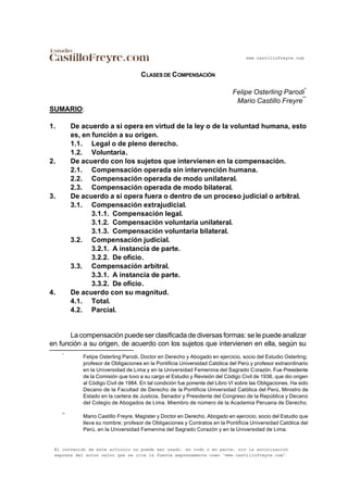 www.castillofreyre.com
El contenido de este artículo no puede ser usado, en todo o en parte, sin la autorización
expresa del autor salvo que se cite la fuente expresamente como “www.castillofreyre.com”.
CLASES DE COMPENSACIÓN
Felipe Osterling Parodi
*
Mario Castillo Freyre
**
SUMARIO:
1. De acuerdo a si opera en virtud de la ley o de la voluntad humana, esto
es, en función a su origen.
1.1. Legal o de pleno derecho.
1.2. Voluntaria.
2. De acuerdo con los sujetos que intervienen en la compensación.
2.1. Compensación operada sin intervención humana.
2.2. Compensación operada de modo unilateral.
2.3. Compensación operada de modo bilateral.
3. De acuerdo a si opera fuera o dentro de un proceso judicial o arbitral.
3.1. Compensación extrajudicial.
3.1.1. Compensación legal.
3.1.2. Compensación voluntaria unilateral.
3.1.3. Compensación voluntaria bilateral.
3.2. Compensación judicial.
3.2.1. A instancia de parte.
3.2.2. De oficio.
3.3. Compensación arbitral.
3.3.1. A instancia de parte.
3.3.2. De oficio.
4. De acuerdo con su magnitud.
4.1. Total.
4.2. Parcial.
La compensación puede ser clasificada de diversas formas: se le puede analizar
en función a su origen, de acuerdo con los sujetos que intervienen en ella, según su
*
Felipe Osterling Parodi, Doctor en Derecho y Abogado en ejercicio, socio del Estudio Osterling;
profesor de Obligaciones en la Pontificia Universidad Católica del Perú y profesor extraordinario
en la Universidad de Lima y en la Universidad Femenina del Sagrado Corazón. Fue Presidente
de la Comisión que tuvo a su cargo el Estudio y Revisión del Código Civil de 1936, que dio origen
al Código Civil de 1984. En tal condición fue ponente del Libro VI sobre las Obligaciones. Ha sido
Decano de la Facultad de Derecho de la Pontificia Universidad Católica del Perú, Ministro de
Estado en la cartera de Justicia, Senador y Presidente del Congreso de la República y Decano
del Colegio de Abogados de Lima. Miembro de número de la Academia Peruana de Derecho.
**
Mario Castillo Freyre, Magíster y Doctor en Derecho, Abogado en ejercicio, socio del Estudio que
lleva su nombre; profesor de Obligaciones y Contratos en la Pontificia Universidad Católica del
Perú, en la Universidad Femenina del Sagrado Corazón y en la Universidad de Lima.
 