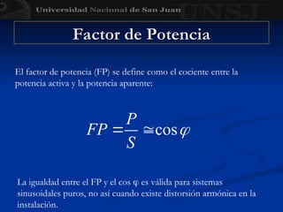 Factor de Potencia
Factor de Potencia
El factor de potencia (FP) se define como el cociente entre la
potencia activa y la potencia aparente:
La igualdad entre el FP y el cos  es válida para sistemas
sinusoidales puros, no así cuando existe distorsión armónica en la
instalación.
 