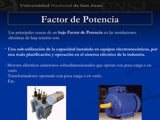 Factor de Potencia
Factor de Potencia
• Una sub-utilización de la capacidad instalada en equipos electromecánicos, por
una mala planificación y operación en el sistema eléctrico de la industria.
- Motores eléctricos asíncronos sobredimensionados que operan con poca carga o en
vacío
- Transformadores operando con poca carga o en vacío.
- Etc.
Las principales causas de un bajo Factor de Potencia en las instalaciones
eléctricas de baja tensión son:
 