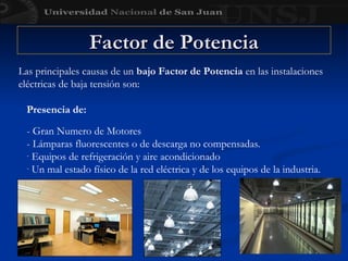 Presencia de:
- Gran Numero de Motores
- Lámparas fluorescentes o de descarga no compensadas.
- Equipos de refrigeración y aire acondicionado
- Un mal estado físico de la red eléctrica y de los equipos de la industria.
Factor de Potencia
Factor de Potencia
Las principales causas de un bajo Factor de Potencia en las instalaciones
eléctricas de baja tensión son:
 