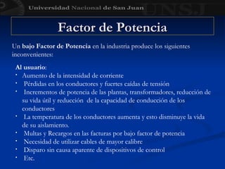 Factor de Potencia
Factor de Potencia
Al usuario:
• Aumento de la intensidad de corriente
• Pérdidas en los conductores y fuertes caídas de tensión
• Incrementos de potencia de las plantas, transformadores, reducción de
su vida útil y reducción de la capacidad de conducción de los
conductores
• La temperatura de los conductores aumenta y esto disminuye la vida
de su aislamiento.
• Multas y Recargos en las facturas por bajo factor de potencia
• Necesidad de utilizar cables de mayor calibre
• Disparo sin causa aparente de dispositivos de control
• Etc.
Un bajo Factor de Potencia en la industria produce los siguientes
inconvenientes:
 