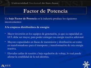 Factor de Potencia
Factor de Potencia
A la empresa distribuidora de energía:
• Mayor inversión en los equipos de generación, ya que su capacidad en
kVA debe ser mayor, para poder entregar esa energía reactiva adicional.
• Mayores capacidades en líneas de transmisión y distribución así como
en transformadores para el transporte y transformación de esta energía
reactiva.
• Elevadas caídas de tensión y baja regulación de voltaje, lo cual puede
afectar la estabilidad de la red eléctrica.
Un bajo Factor de Potencia en la industria produce los siguientes
inconvenientes:
 
