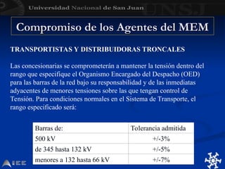 Compromiso de los Agentes del MEM
Compromiso de los Agentes del MEM
TRANSPORTISTAS Y DISTRIBUIDORAS TRONCALES
Las concesionarias se comprometerán a mantener la tensión dentro del
rango que especifique el Organismo Encargado del Despacho (OED)
para las barras de la red bajo su responsabilidad y de las inmediatas
adyacentes de menores tensiones sobre las que tengan control de
Tensión. Para condiciones normales en el Sistema de Transporte, el
rango especificado será:
Barras de: Tolerancia admitida
500 kV +/-3%
de 345 hasta 132 kV +/-5%
menores a 132 hasta 66 kV +/-7%
 