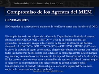 Instituto de Energía Eléctrica
Instituto de Energía Eléctrica
GENERADORES
El Generador se compromete a mantener la tensión en barras que le solicite el OED.
El cumplimiento de los valores de la Curva de Capacidad está limitado al entorno
del más menos CINCO POR CIENTO (+/- 5%) de la tensión nominal del
generador. En los casos en que estos valores de tensión se alcancen sin haberse
alcanzado el NOVENTA POR CIENTO (90%) o CIEN POR CIENTO (100%) de
la curva de capacidad según corresponda, el generador deberá demostrar que realizó
todas las maniobras posibles para que la tensión se mantenga dentro de ese margen
registrando y moviendo convenientemente los topes del transformador de elevación.
En los casos en que los topes sean conmutables sin tensión se deberá demostrar que
la selección de su posición ha sido seleccionada de común acuerdo con el
transportista para el período estacional que se encuentra vigente (deberá enviar
copia de la correspondencia intercambiada).
Compromiso de los Agentes del MEM
Compromiso de los Agentes del MEM
 