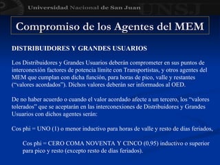 DISTRIBUIDORES Y GRANDES USUARIOS
Los Distribuidores y Grandes Usuarios deberán comprometer en sus puntos de
interconexión factores de potencia límite con Transportistas, y otros agentes del
MEM que cumplan con dicha función, para horas de pico, valle y restantes
(“valores acordados”). Dichos valores deberán ser informados al OED.
De no haber acuerdo o cuando el valor acordado afecte a un tercero, los “valores
tolerados” que se aceptarán en las interconexiones de Distribuidores y Grandes
Usuarios con dichos agentes serán:
Cos phi = UNO (1) o menor inductivo para horas de valle y resto de días feriados,
Cos phi = CERO COMA NOVENTA Y CINCO (0,95) inductivo o superior
para pico y resto (excepto resto de días feriados).
Compromiso de los Agentes del MEM
Compromiso de los Agentes del MEM
 
