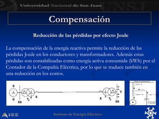 Instituto de Energía Eléctrica
Instituto de Energía Eléctrica
Reducción de las pérdidas por efecto Joule
La compensación de la energía reactiva permite la reducción de las
pérdidas Joule en los conductores y transformadores. Además estas
pérdidas son contabilizadas como energía activa consumida (kWh) por el
Contador de la Compañía Eléctrica, por lo que se traduce también en
una reducción en los costos.
Compensación
Compensación
 