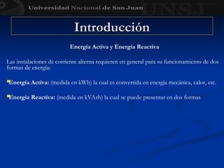 Energía Activa y Energía Reactiva
Las instalaciones de corriente alterna requieren en general para su funcionamiento de dos
formas de energía:

Energía Activa: (medida en kWh) la cual es convertida en energía mecánica, calor, etc.

Energía Reactiva: (medida en kVArh) la cual se puede presentar en dos formas
Introducción
Introducción
 