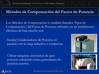 Instituto de Energía Eléctrica
Instituto de Energía Eléctrica
Métodos de Compensación del Factor de Potencia
Los Métodos de Compensación (o también llamados Tipos de
Compensación ) del Factor de Potencia utilizados en las instalaciones
eléctricas de baja tensión son:
- Instalar Condensadores de Potencia en
paralelo con la carga inductiva a compensar.
- Utilizar máquinas sincrónicas de gran
potencia trabajando como generadores de
potencia reactiva.
 