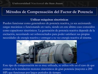 Utilizar máquinas sincrónicas
Pueden funcionar como generadores de potencia reactiva, ya sea accionando
cargas mecánicas o funcionando en vacío, siendo en este último caso conocidos
como capacitores sincrónicos. La generación de potencia reactiva depende de la
excitación, necesitando ser sobreexcitados para poder satisfacer sus propias
necesidades de energía reactiva y entregar a su vez energía reactiva al sistema.
Métodos de Compensación del Factor de Potencia
Este tipo de compensación no es muy utilizada, se utiliza sólo en el caso de que
existan en la instalación motores sincrónicos de gran potencia (mayores a 200
HP) que funcionan por largos períodos de tiempo.
 