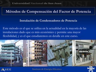Instituto de Energía Eléctrica
Instituto de Energía Eléctrica
Instalación de Condensadores de Potencia
Este método es el que se utiliza en la actualidad en la mayoría de las
instalaciones dado que es más económico y permite una mayor
flexibilidad, y es el que estudiaremos en detalle en este curso.
Métodos de Compensación del Factor de Potencia
 