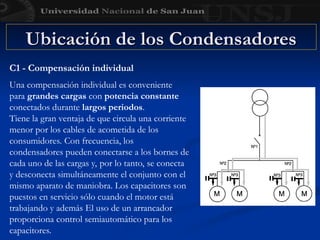 Ubicación de los Condensadores
Ubicación de los Condensadores
C1 - Compensación individual
Una compensación individual es conveniente
para grandes cargas con potencia constante
conectados durante largos periodos.
Tiene la gran ventaja de que circula una corriente
menor por los cables de acometida de los
consumidores. Con frecuencia, los
condensadores pueden conectarse a los bornes de
cada uno de las cargas y, por lo tanto, se conecta
y desconecta simultáneamente el conjunto con el
mismo aparato de maniobra. Los capacitores son
puestos en servicio sólo cuando el motor está
trabajando y además El uso de un arrancador
proporciona control semiautomático para los
capacitores.
 
