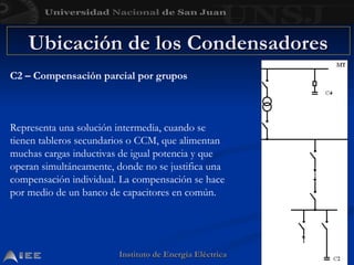 Instituto de Energía Eléctrica
Instituto de Energía Eléctrica
Ubicación de los Condensadores
Ubicación de los Condensadores
C2 – Compensación parcial por grupos
Representa una solución intermedia, cuando se
tienen tableros secundarios o CCM, que alimentan
muchas cargas inductivas de igual potencia y que
operan simultáneamente, donde no se justifica una
compensación individual. La compensación se hace
por medio de un banco de capacitores en común.
 