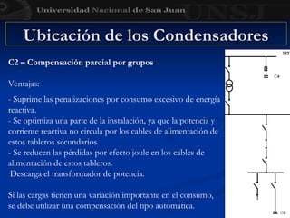 Ubicación de los Condensadores
Ubicación de los Condensadores
C2 – Compensación parcial por grupos
Ventajas:
- Suprime las penalizaciones por consumo excesivo de energía
reactiva.
- Se optimiza una parte de la instalación, ya que la potencia y
corriente reactiva no circula por los cables de alimentación de
estos tableros secundarios.
- Se reducen las pérdidas por efecto joule en los cables de
alimentación de estos tableros.
-Descarga el transformador de potencia.
Si las cargas tienen una variación importante en el consumo,
se debe utilizar una compensación del tipo automática.
 