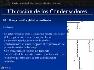 Ubicación de los Condensadores
Ubicación de los Condensadores
C3 – Compensación global centralizada
Ventajas:
- Es relativamente sencillo realizar un montaje posterior
del equipamiento, o su eventual ampliación.
- La potencia reactiva suministrada por los
condensadores se ajusta por pasos al requerimiento de
potencia reactiva de las cargas.
- Con frecuencia, en función del factor de
simultaneidad, la potencia reactiva capacitiva a instalar
es menor que en el caso de una compensación
individual.
 