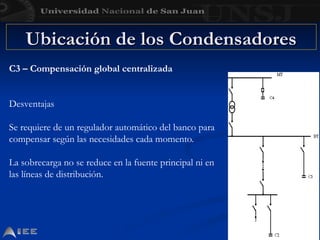 Ubicación de los Condensadores
Ubicación de los Condensadores
C3 – Compensación global centralizada
Desventajas
Se requiere de un regulador automático del banco para
compensar según las necesidades cada momento.
La sobrecarga no se reduce en la fuente principal ni en
las líneas de distribución.
 