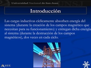 Introducción
Introducción
Las cargas inductivas cíclicamente absorben energía del
sistema (durante la creación de los campos magnético que
necesitan para su funcionamiento) y entregan dicha energía
al sistema (durante la destrucción de los campos
magnéticos), dos veces en cada ciclo.
 