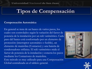 Tipos de Compensación
Tipos de Compensación
Compensación Automática
En general se trata de un banco de varios pasos, los
cuales son controlados según la variación del factor de
potencia de la instalación por un relé varimétrico. Cada
paso del banco está conformado por un elemento de
protección (interruptor automático o fusible), un
elemento de maniobra (Contactor) y una batería de
condensadores trifásica. El relé varimétrico mide el
factor de potencia de la instalación y conecta los pasos
mediante los Contactores de maniobra.
Este método es muy utilizado para una Compensación
Global centralizada en el tablero general.
 