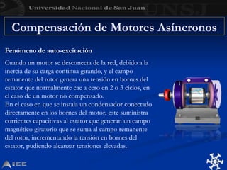 Compensación de Motores Asíncronos
Fenómeno de auto-excitación
Cuando un motor se desconecta de la red, debido a la
inercia de su carga continua girando, y el campo
remanente del rotor genera una tensión en bornes del
estator que normalmente cae a cero en 2 o 3 ciclos, en
el caso de un motor no compensado.
En el caso en que se instala un condensador conectado
directamente en los bornes del motor, este suministra
corrientes capacitivas al estator que generan un campo
magnético giratorio que se suma al campo remanente
del rotor, incrementando la tensión en bornes del
estator, pudiendo alcanzar tensiones elevadas.
 