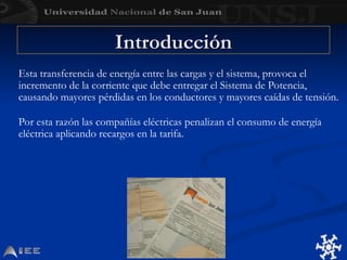 Esta transferencia de energía entre las cargas y el sistema, provoca el
incremento de la corriente que debe entregar el Sistema de Potencia,
causando mayores pérdidas en los conductores y mayores caídas de tensión.
Por esta razón las compañías eléctricas penalizan el consumo de energía
eléctrica aplicando recargos en la tarifa.
Introducción
Introducción
 