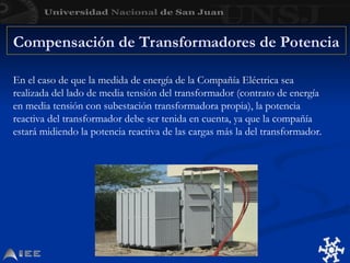 Compensación de Transformadores de Potencia
En el caso de que la medida de energía de la Compañía Eléctrica sea
realizada del lado de media tensión del transformador (contrato de energía
en media tensión con subestación transformadora propia), la potencia
reactiva del transformador debe ser tenida en cuenta, ya que la compañía
estará midiendo la potencia reactiva de las cargas más la del transformador.
 