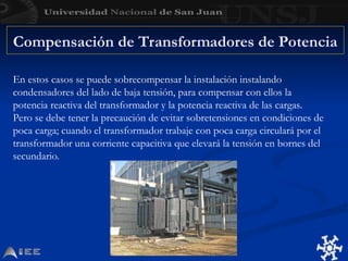 En estos casos se puede sobrecompensar la instalación instalando
condensadores del lado de baja tensión, para compensar con ellos la
potencia reactiva del transformador y la potencia reactiva de las cargas.
Pero se debe tener la precaución de evitar sobretensiones en condiciones de
poca carga; cuando el transformador trabaje con poca carga circulará por el
transformador una corriente capacitiva que elevará la tensión en bornes del
secundario.
Compensación de Transformadores de Potencia
 