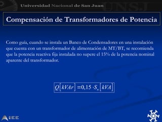 Como guía, cuando se instala un Banco de Condensadores en una instalación
que cuenta con un transformador de alimentación de MT/BT, se recomienda
que la potencia reactiva fija instalada no supere el 15% de la potencia nominal
aparente del transformador.
Compensación de Transformadores de Potencia
 