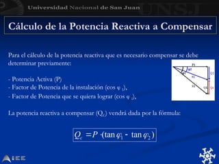 Cálculo de la Potencia Reactiva a Compensar
Para el cálculo de la potencia reactiva que es necesario compensar se debe
determinar previamente:
- Potencia Activa (P)
- Factor de Potencia de la instalación (cos  1),
- Factor de Potencia que se quiera lograr (cos  2),
La potencia reactiva a compensar (QC) vendrá dada por la fórmula:
 