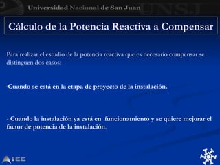 Cálculo de la Potencia Reactiva a Compensar
Para realizar el estudio de la potencia reactiva que es necesario compensar se
distinguen dos casos:
-Cuando se está en la etapa de proyecto de la instalación.
- Cuando la instalación ya está en funcionamiento y se quiere mejorar el
factor de potencia de la instalación.
 
