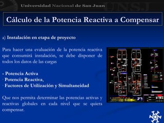 Cálculo de la Potencia Reactiva a Compensar
a) Instalación en etapa de proyecto
Para hacer una evaluación de la potencia reactiva
que consumirá instalación, se debe disponer de
todos los datos de las cargas
- Potencia Activa
- Potencia Reactiva,
- Factores de Utilización y Simultaneidad
Que nos permita determinar las potencias activas y
reactivas globales en cada nivel que se quiera
compensar.
 