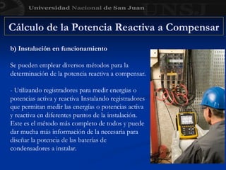 Cálculo de la Potencia Reactiva a Compensar
b) Instalación en funcionamiento
Se pueden emplear diversos métodos para la
determinación de la potencia reactiva a compensar.
- Utilizando registradores para medir energías o
potencias activa y reactiva Instalando registradores
que permitan medir las energías o potencias activa
y reactiva en diferentes puntos de la instalación.
Este es el método más completo de todos y puede
dar mucha más información de la necesaria para
diseñar la potencia de las baterías de
condensadores a instalar.
 