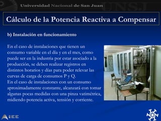 Cálculo de la Potencia Reactiva a Compensar
b) Instalación en funcionamiento
En el caso de instalaciones que tienen un
consumo variable en el día y en el mes, como
puede ser en la industria por estar asociado a la
producción, se deben realizar registros en
distintos horarios y días para poder relevar las
curvas de carga de consumos P y Q.
En el caso de instalaciones con un consumo
aproximadamente constante, alcanzará con tomar
algunas pocas medidas con una pinza vatimétrica,
midiendo potencia activa, tensión y corriente.
 
