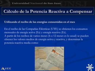 Cálculo de la Potencia Reactiva a Compensar
Utilizando el recibo de las energías consumidas en el mes
En el recibo de las Compañías Eléctricas (UTE) se obtienen los consumos
mensuales de energía activa (Ea) y energía reactiva (Er).
A partir de los recibos de varios meses (6 o 12 meses es lo usual) se pueden
obtener los valores medios de energía activa y reactiva, y determinar la
potencia reactiva media como:
 