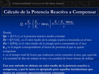 Cálculo de la Potencia Reactiva a Compensar
Donde,
Qc = [kVAr ], es la potencia reactiva media a instalar
Er = [kVArh] , es el valor medio de la energía reactiva consumida en el mes
Ea = [kWh], es el valor medio de la energía activa consumida en el mes
 2, es el ángulo correspondiente al factor de potencia al que se quiere
compensar.
t , es el tiempo total de horas que realmente existe consumo al mes, que equivale
a la cantidad de días de trabajo al mes x la cantidad de horas diarias de trabajo.
Con este método se obtiene un valor medio de la potencia reactiva a
compensar, y por lo tanto es apropiado para aquellas instalaciones que
tienen un consumo aproximadamente constante.
 