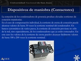 Dispositivos de maniobra (Contactores)
La conexión de los condensadores de potencia produce elevadas corrientes de
conexión transitorias.
En el caso de compensación individual, la corriente de cresta de conexión puede
alcanzar valores de hasta 30 veces la corriente nominal del condensador. En
bancos automáticos de varios pasos, la corriente de conexión proviene no sólo
de la red, sino especialmente, de los condensadores que ya están conectados. En
este caso los valores de la corriente de cresta pueden alcanzar fácilmente valores
de hasta 180 a 200 veces la corriente nominal.
 