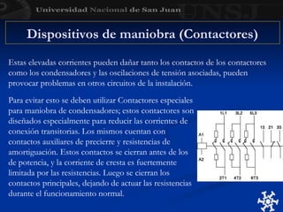 Estas elevadas corrientes pueden dañar tanto los contactos de los contactores
como los condensadores y las oscilaciones de tensión asociadas, pueden
provocar problemas en otros circuitos de la instalación.
Para evitar esto se deben utilizar Contactores especiales
para maniobra de condensadores; estos contactores son
diseñados especialmente para reducir las corrientes de
conexión transitorias. Los mismos cuentan con
contactos auxiliares de precierre y resistencias de
amortiguación. Estos contactos se cierran antes de los
de potencia, y la corriente de cresta es fuertemente
limitada por las resistencias. Luego se cierran los
contactos principales, dejando de actuar las resistencias
durante el funcionamiento normal.
Dispositivos de maniobra (Contactores)
 