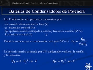 Baterías de Condensadores de Potencia
Los Condensadores de potencia, se caracterizan por:
-Un , tensión eficaz nominal de línea (V)
-fn , frecuencia nominal (Hz)
-Qn , potencia reactiva entregada a tensión y frecuencia nominal (kVAr)
-In, corriente nominal (A)
Donde la corriente por un condensador sería (sen (90º)=1)
La potencia reactiva entregada por UN condensador varía con la tensión
y la frecuencia:
 