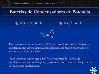 Baterías de Condensadores de Potencia
- Para tensiones por debajo de 500 V, se recomienda colocar batería de
condensadores en triangulo, así la capacidad de cada condensador es
menor y su pecio es menor.
- Para tensiones superiores a 500 V, se recomienda batería de
condensadores en estrella, pues así soporta una tensión más baja que si
se conectara en triangulo,
 